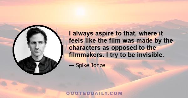 I always aspire to that, where it feels like the film was made by the characters as opposed to the filmmakers. I try to be invisible.