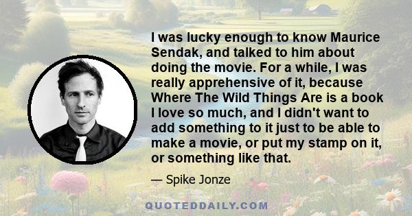 I was lucky enough to know Maurice Sendak, and talked to him about doing the movie. For a while, I was really apprehensive of it, because Where The Wild Things Are is a book I love so much, and I didn't want to add