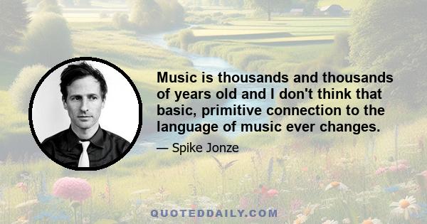 Music is thousands and thousands of years old and I don't think that basic, primitive connection to the language of music ever changes.