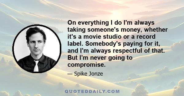 On everything I do I'm always taking someone's money, whether it's a movie studio or a record label. Somebody's paying for it, and I'm always respectful of that. But I'm never going to compromise.