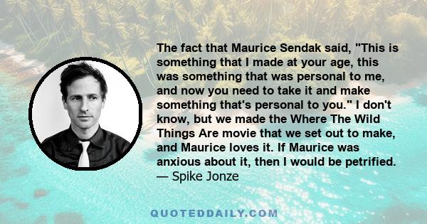 The fact that Maurice Sendak said, This is something that I made at your age, this was something that was personal to me, and now you need to take it and make something that's personal to you. I don't know, but we made