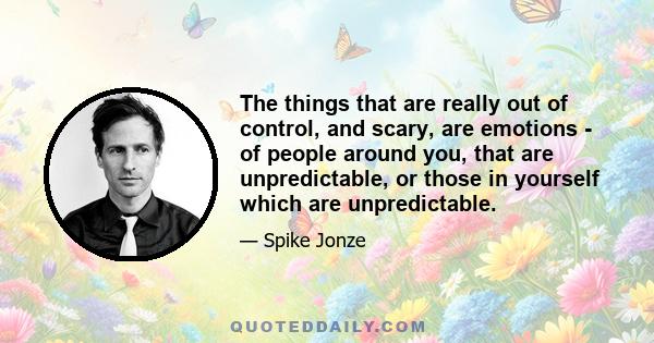 The things that are really out of control, and scary, are emotions - of people around you, that are unpredictable, or those in yourself which are unpredictable.