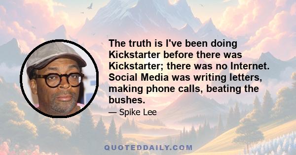 The truth is I've been doing Kickstarter before there was Kickstarter; there was no Internet. Social Media was writing letters, making phone calls, beating the bushes.