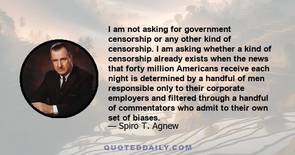 I am not asking for government censorship or any other kind of censorship. I am asking whether a kind of censorship already exists when the news that forty million Americans receive each night is determined by a handful 