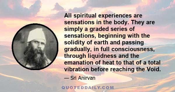 All spiritual experiences are sensations in the body. They are simply a graded series of sensations, beginning with the solidity of earth and passing gradually, in full consciousness, through liquidness and the