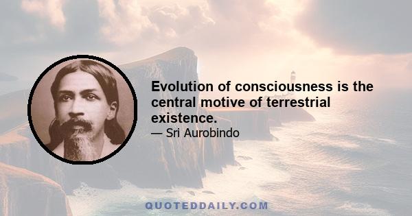 Evolution of consciousness is the central motive of terrestrial existence.