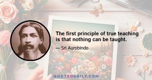 The first principle of true teaching is that nothing can be taught.