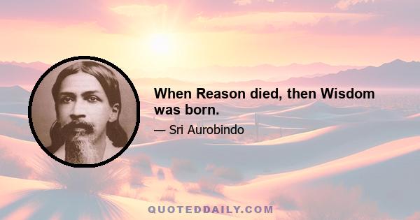 When Reason died, then Wisdom was born.