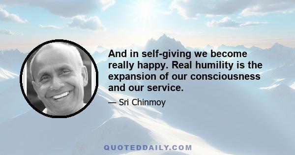 And in self-giving we become really happy. Real humility is the expansion of our consciousness and our service.