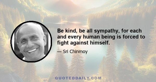 Be kind, be all sympathy, for each and every human being is forced to fight against himself.