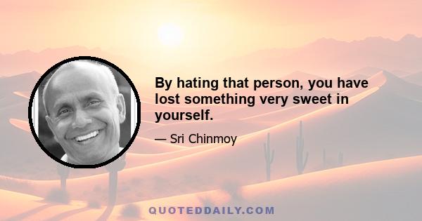 By hating that person, you have lost something very sweet in yourself.