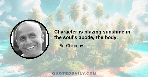 Character is blazing sunshine in the soul's abode, the body.