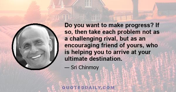 Do you want to make progress? If so, then take each problem not as a challenging rival, but as an encouraging friend of yours, who is helping you to arrive at your ultimate destination.