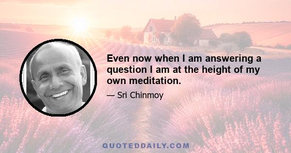 Even now when I am answering a question I am at the height of my own meditation.