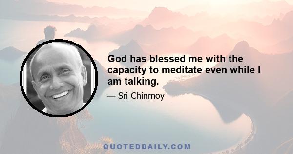 God has blessed me with the capacity to meditate even while I am talking.