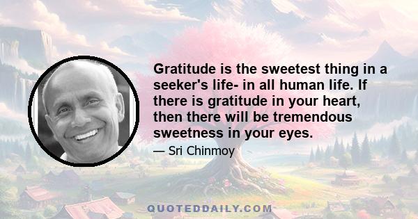 Gratitude is the sweetest thing in a seeker's life- in all human life. If there is gratitude in your heart, then there will be tremendous sweetness in your eyes.