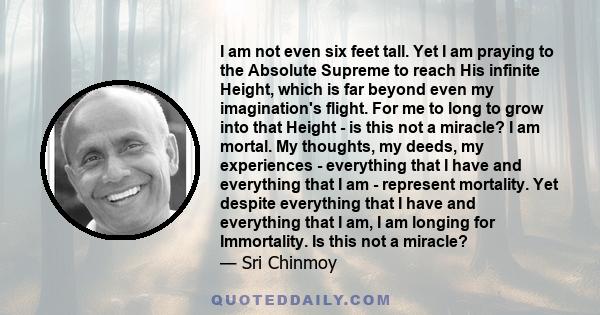 I am not even six feet tall. Yet I am praying to the Absolute Supreme to reach His infinite Height, which is far beyond even my imagination's flight. For me to long to grow into that Height - is this not a miracle? I am 