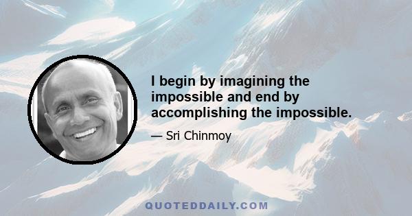 I begin by imagining the impossible and end by accomplishing the impossible.