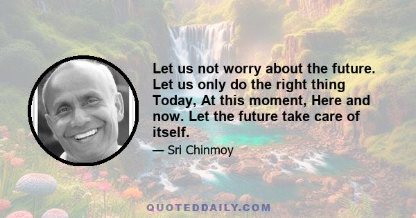 Let us not worry about the future. Let us only do the right thing Today, At this moment, Here and now. Let the future take care of itself.