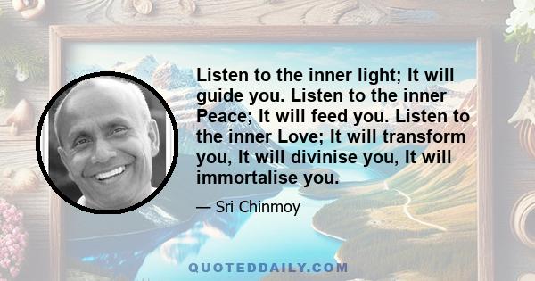 Listen to the inner light; It will guide you. Listen to the inner Peace; It will feed you. Listen to the inner Love; It will transform you, It will divinise you, It will immortalise you.