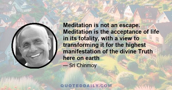 Meditation is not an escape. Meditation is the acceptance of life in its totality, with a view to transforming it for the highest manifestation of the divine Truth here on earth