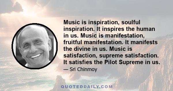 Music is inspiration, soulful inspiration. It inspires the human in us. Music is manifestation, fruitful manifestation. It manifests the divine in us. Music is satisfaction, supreme satisfaction. It satisfies the Pilot