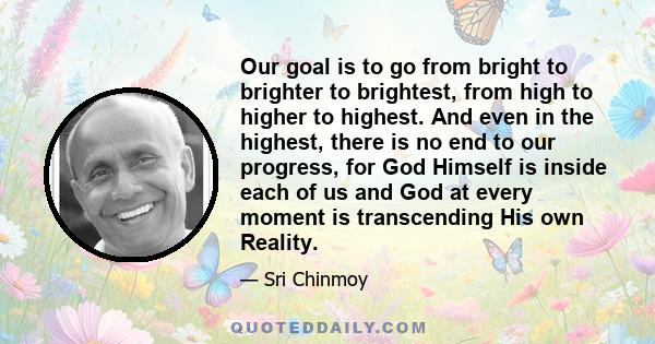 Our goal is to go from bright to brighter to brightest, from high to higher to highest. And even in the highest, there is no end to our progress, for God Himself is inside each of us and God at every moment is