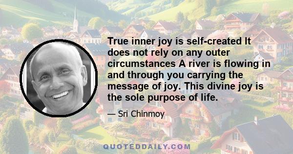 True inner joy is self-created It does not rely on any outer circumstances A river is flowing in and through you carrying the message of joy. This divine joy is the sole purpose of life.