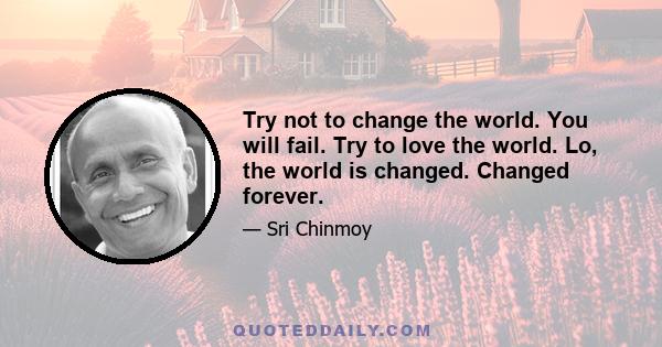 Try not to change the world. You will fail. Try to love the world. Lo, the world is changed. Changed forever.