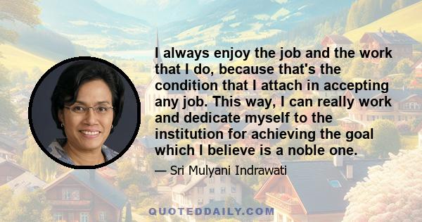 I always enjoy the job and the work that I do, because that's the condition that I attach in accepting any job. This way, I can really work and dedicate myself to the institution for achieving the goal which I believe