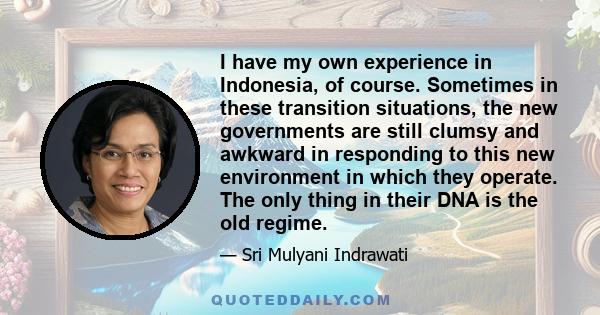 I have my own experience in Indonesia, of course. Sometimes in these transition situations, the new governments are still clumsy and awkward in responding to this new environment in which they operate. The only thing in 