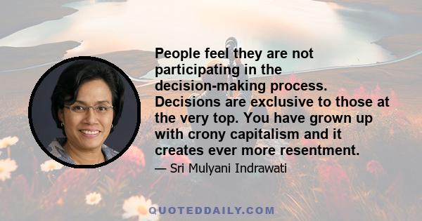 People feel they are not participating in the decision-making process. Decisions are exclusive to those at the very top. You have grown up with crony capitalism and it creates ever more resentment.