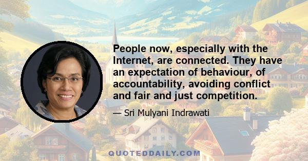 People now, especially with the Internet, are connected. They have an expectation of behaviour, of accountability, avoiding conflict and fair and just competition.