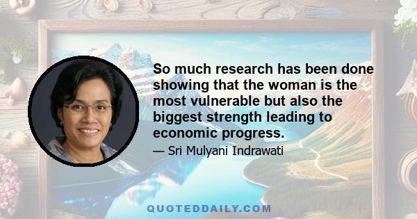 So much research has been done showing that the woman is the most vulnerable but also the biggest strength leading to economic progress.