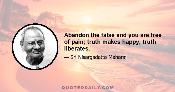 Abandon the false and you are free of pain; truth makes happy, truth liberates.