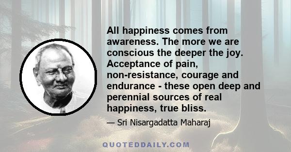 All happiness comes from awareness. The more we are conscious the deeper the joy. Acceptance of pain, non-resistance, courage and endurance - these open deep and perennial sources of real happiness, true bliss.