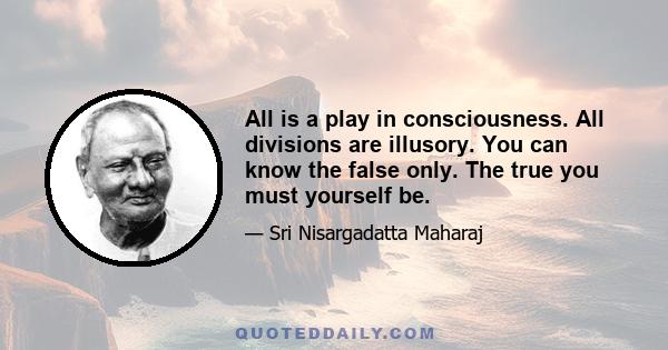 All is a play in consciousness. All divisions are illusory. You can know the false only. The true you must yourself be.