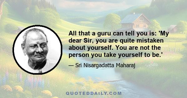 All that a guru can tell you is: 'My dear Sir, you are quite mistaken about yourself. You are not the person you take yourself to be.'