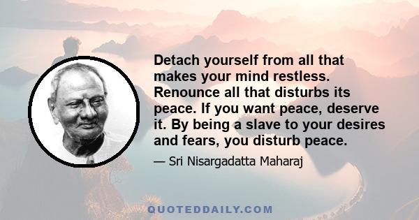 Detach yourself from all that makes your mind restless. Renounce all that disturbs its peace. If you want peace, deserve it. By being a slave to your desires and fears, you disturb peace.