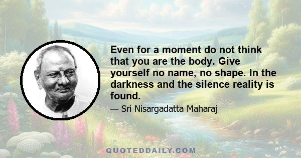 Even for a moment do not think that you are the body. Give yourself no name, no shape. In the darkness and the silence reality is found.