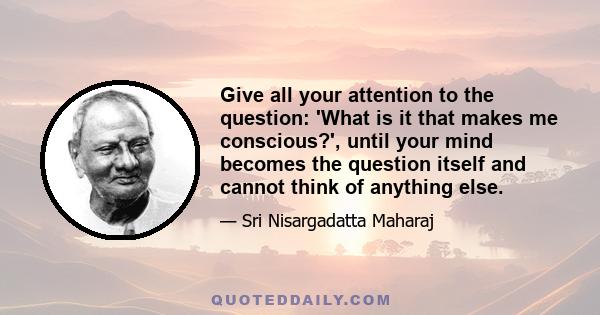 Give all your attention to the question: 'What is it that makes me conscious?', until your mind becomes the question itself and cannot think of anything else.