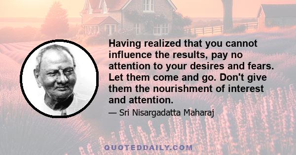 Having realized that you cannot influence the results, pay no attention to your desires and fears. Let them come and go. Don't give them the nourishment of interest and attention.