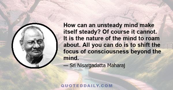 How can an unsteady mind make itself steady? Of course it cannot. It is the nature of the mind to roam about. All you can do is to shift the focus of consciousness beyond the mind.