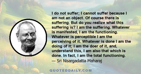 I do not suffer; I cannot suffer because I am not an object. Of course there is suffering. But do you realize what this suffering is? I am the suffering. Whatever is manifested, I am the functioning. Whatever is