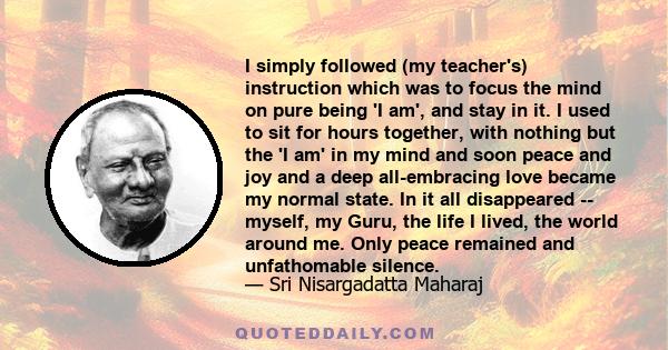 I simply followed (my teacher's) instruction which was to focus the mind on pure being 'I am', and stay in it. I used to sit for hours together, with nothing but the 'I am' in my mind and soon peace and joy and a deep