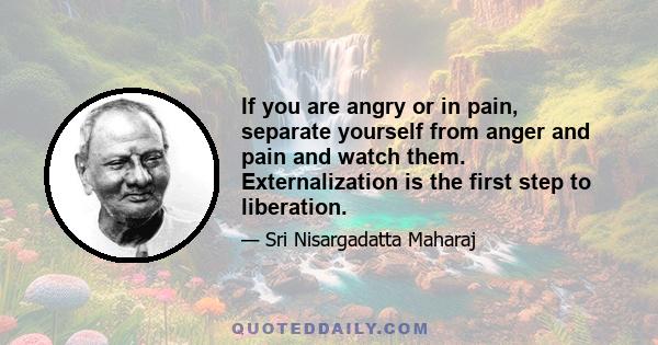 If you are angry or in pain, separate yourself from anger and pain and watch them. Externalization is the first step to liberation.