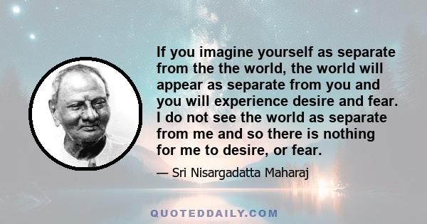 If you imagine yourself as separate from the the world, the world will appear as separate from you and you will experience desire and fear. I do not see the world as separate from me and so there is nothing for me to