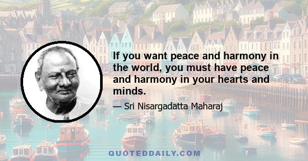 If you want peace and harmony in the world, you must have peace and harmony in your hearts and minds.