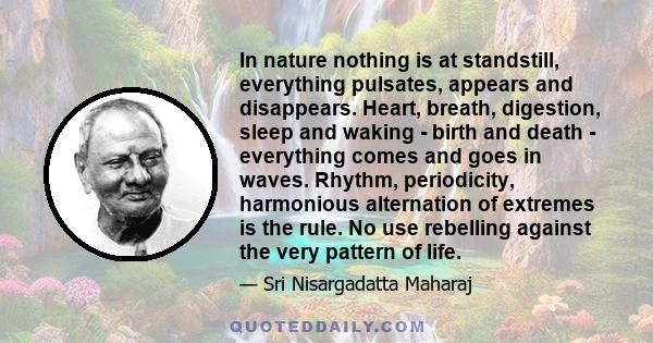 In nature nothing is at standstill, everything pulsates, appears and disappears. Heart, breath, digestion, sleep and waking - birth and death - everything comes and goes in waves. Rhythm, periodicity, harmonious