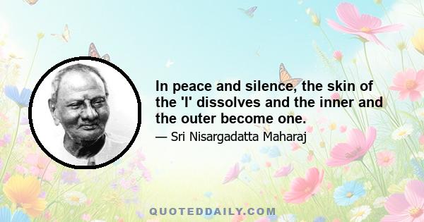 In peace and silence, the skin of the 'I' dissolves and the inner and the outer become one.